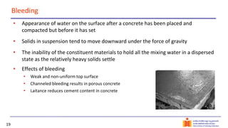 19
Bleeding
• Appearance of water on the surface after a concrete has been placed and
compacted but before it has set
• Solids in suspension tend to move downward under the force of gravity
• The inability of the constituent materials to hold all the mixing water in a dispersed
state as the relatively heavy solids settle
• Effects of bleeding
• Weak and non-uniform top surface
• Channeled bleeding results in porous concrete
• Laitance reduces cement content in concrete
 