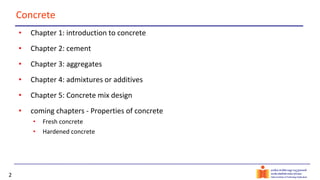 2
Concrete
• Chapter 1: introduction to concrete
• Chapter 2: cement
• Chapter 3: aggregates
• Chapter 4: admixtures or additives
• Chapter 5: Concrete mix design
• coming chapters - Properties of concrete
• Fresh concrete
• Hardened concrete
 