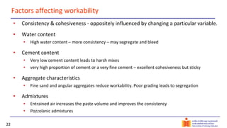 22
Factors affecting workability
• Consistency & cohesiveness - oppositely influenced by changing a particular variable.
• Water content
• High water content – more consistency – may segregate and bleed
• Cement content
• Very low cement content leads to harsh mixes
• very high proportion of cement or a very fine cement – excellent cohesiveness but sticky
• Aggregate characteristics
• Fine sand and angular aggregates reduce workability. Poor grading leads to segregation
• Admixtures
• Entrained air increases the paste volume and improves the consistency
• Pozzolanic admixtures
 
