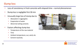 23
Slump loss
• Loss of consistency in fresh concrete with elapsed time – normal phenomenon
• Slump loss is negligible first 30 min
• Unusually large loss of slump due to
• Absorption in aggregates
• Evaporation of water
• Abnormal setting cements
• Factors affecting slump loss
• Temperature of the raw material
• Time
• Ambient temperature, sun, wind, etc.
• Cement reactivity
 