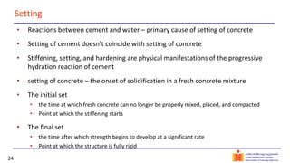 24
Setting
• Reactions between cement and water – primary cause of setting of concrete
• Setting of cement doesn’t coincide with setting of concrete
• Stiffening, setting, and hardening are physical manifestations of the progressive
hydration reaction of cement
• setting of concrete – the onset of solidification in a fresh concrete mixture
• The initial set
• the time at which fresh concrete can no longer be properly mixed, placed, and compacted
• Point at which the stiffening starts
• The final set
• the time after which strength begins to develop at a significant rate
• Point at which the structure is fully rigid
 