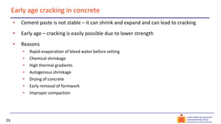 29
Early age cracking in concrete
• Cement paste is not stable – it can shrink and expand and can lead to cracking
• Early age – cracking is easily possible due to lower strength
• Reasons
• Rapid evaporation of bleed water before setting
• Chemical shrinkage
• High thermal gradients
• Autogenous shrinkage
• Drying of concrete
• Early removal of formwork
• Improper compaction
 