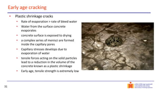 31
Early age cracking
• Plastic shrinkage cracks
• Rate of evaporation > rate of bleed water
• Water from the surface concrete
evaporates
• concrete surface is exposed to drying
• a complex series of menisci are formed
inside the capillary pores
• Capillary stresses develops due to
evaporation of water
• tensile forces acting on the solid particles
lead to a reduction in the volume of the
concrete known as a plastic shrinkage
• Early age, tensile strength is extremely low
 
