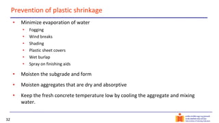 32
Prevention of plastic shrinkage
• Minimize evaporation of water
• Fogging
• Wind breaks
• Shading
• Plastic sheet covers
• Wet burlap
• Spray on finishing aids
• Moisten the subgrade and form
• Moisten aggregates that are dry and absorptive
• Keep the fresh concrete temperature low by cooling the aggregate and mixing
water.
 