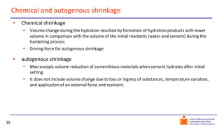 35
Chemical and autogenous shrinkage
• Chemical shrinkage
• Volume change during the hydration resulted by formation of hydration products with lower
volume in comparison with the volume of the initial reactants (water and cement) during the
hardening process
• Driving force for autogenous shrinkage
• autogenous shrinkage
• Macroscopic volume reduction of cementitious materials when cement hydrates after initial
setting.
• It does not include volume change due to loss or ingress of substances, temperature variation,
and application of an external force and restraint.
 