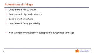 36
Autogenous shrinkage
• Concrete with low w/c ratio
• Concrete with high binder content
• Concrete with silica fume
• Concrete with finely ground slag
• High strength concrete is more susceptible to autogenous shrinkage
 
