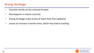 37
Drying shrinkage
• Concrete shrinks on the removal of water
• Also happens in mature concrete
• Drying shrinkage is due to loss of water from fine capillaries
• causes an increase in tensile stress, which may lead to cracking
 