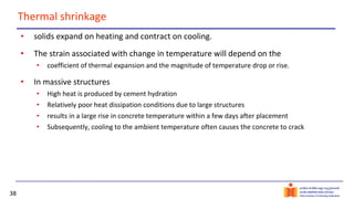 38
Thermal shrinkage
• solids expand on heating and contract on cooling.
• The strain associated with change in temperature will depend on the
• coefficient of thermal expansion and the magnitude of temperature drop or rise.
• In massive structures
• High heat is produced by cement hydration
• Relatively poor heat dissipation conditions due to large structures
• results in a large rise in concrete temperature within a few days after placement
• Subsequently, cooling to the ambient temperature often causes the concrete to crack
 