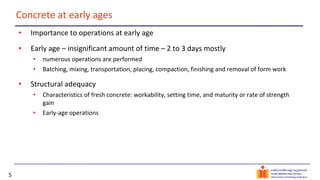 5
Concrete at early ages
• Importance to operations at early age
• Early age – insignificant amount of time – 2 to 3 days mostly
• numerous operations are performed
• Batching, mixing, transportation, placing, compaction, finishing and removal of form work
• Structural adequacy
• Characteristics of fresh concrete: workability, setting time, and maturity or rate of strength
gain
• Early-age operations
 
