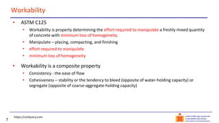7
Workability
• ASTM C125
• Workability is property determining the effort required to manipulate a freshly mixed quantity
of concrete with minimum loss of homogeneity.
• Manipulate – placing, compacting, and finishing
• effort required to manipulate
• minimum loss of homogeneity
• Workability is a composite property
• Consistency - the ease of flow
• Cohesiveness – stability or the tendency to bleed (opposite of water-holding capacity) or
segregate (opposite of coarse-aggregate-holding capacity)
https://civilquery.com
 