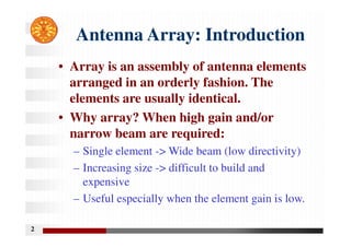 2
Antenna Array: Introduction
• Array is an assembly of antenna elements
arranged in an orderly fashion. The
elements are usually identical.
• Why array? When high gain and/or
narrow beam are required:
– Single element -> Wide beam (low directivity)
– Increasing size -> difficult to build and
expensive
– Useful especially when the element gain is low.
 