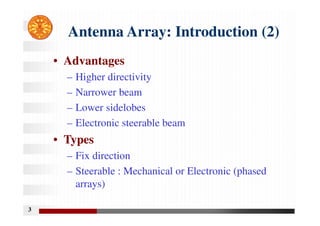 3
Antenna Array: Introduction (2)
• Advantages
– Higher directivity
– Narrower beam
– Lower sidelobes
– Electronic steerable beam
• Types
– Fix direction
– Steerable : Mechanical or Electronic (phased
arrays)
 