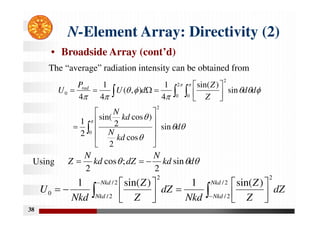 38
N-Element Array: Directivity (2)
• Broadside Array (cont’d)
The “average” radiation intensity can be obtained from
Using

 























 












0
2
2
0 0
2
0
sin
cos
2
)
cos
2
sin(
2
1
sin
)
sin(
4
1
)
,
(
4
1
4
d
kd
N
kd
N
d
d
Z
Z
d
U
P
U rad


 d
kd
N
dZ
kd
N
Z sin
2
;
cos
2



 

 














2
/
2
/
2
/
2
/
2
2
0
)
sin(
1
)
sin(
1 Nkd
Nkd
Nkd
Nkd
dZ
Z
Z
Nkd
dZ
Z
Z
Nkd
U
 