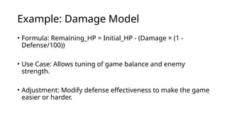 Example: Damage Model
• Formula: Remaining_HP = Initial_HP - (Damage × (1 -
Defense/100))
• Use Case: Allows tuning of game balance and enemy
strength.
• Adjustment: Modify defense effectiveness to make the game
easier or harder.
 