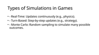 Types of Simulations in Games
• - Real-Time: Updates continuously (e.g., physics).
• - Turn-Based: Step-by-step updates (e.g., strategy).
• - Monte Carlo: Random sampling to simulate many possible
outcomes.
 