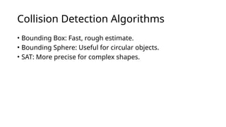 Collision Detection Algorithms
• Bounding Box: Fast, rough estimate.
• Bounding Sphere: Useful for circular objects.
• SAT: More precise for complex shapes.
 