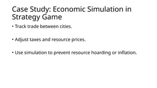 Case Study: Economic Simulation in
Strategy Game
• Track trade between cities.
• Adjust taxes and resource prices.
• Use simulation to prevent resource hoarding or inflation.
 