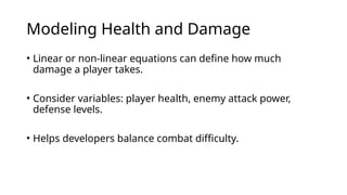 Modeling Health and Damage
• Linear or non-linear equations can define how much
damage a player takes.
• Consider variables: player health, enemy attack power,
defense levels.
• Helps developers balance combat difficulty.
 