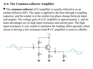 6-4: The Common-collector Amplifier
 The common-collector (CC) amplifier is usually referred to as an
emitter-follower (EF). The input is applied to the base through a coupling
capacitor, and the output is at the emitter (no phase change between input
and output). The voltage gain of a CC amplifier is approximately 1, and its
main advantages are its high input resistance and current gain. The high
input resistance is very useful to minimize the loading effect specially when
circuit is driving a low-resistance load CC amplifier is used as a Buffer.
 