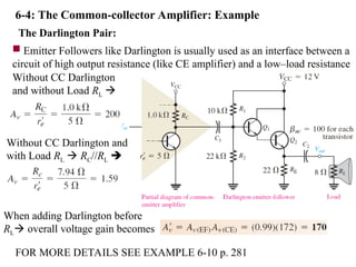 6-4: The Common-collector Amplifier: Example
The Darlington Pair:
 Emitter Followers like Darlington is usually used as an interface between a
circuit of high output resistance (like CE amplifier) and a low–load resistance
Without CC Darlington
and without Load RL 
Without CC Darlington and
with Load RL  RC//RL 
When adding Darlington before
RL overall voltage gain becomes
FOR MORE DETAILS SEE EXAMPLE 6-10 p. 281
 
