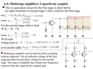 6-4: Multistage amplifiers: Capacitively coupled
 The ac equivalent circuit for the first stage is show below
Ac input resistance of second stage is like a load for the first stage
For the second stage with no load
 Rc2 = RC = R7
 Overall
voltage gain is:
or In decibel (dB)
 Multistage amplifier can be done by direct coupling
without capacitor. The dc collector voltage of the first
stage provides the base-bias voltage for the second
stage. This type of amplifier has a better low-frequency
response than the capacitively coupled type
 