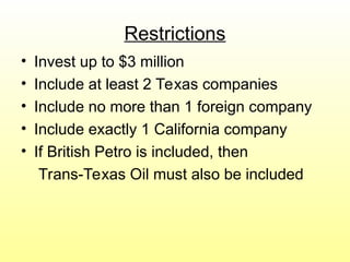 Restrictions
• Invest up to $3 million
• Include at least 2 Texas companies
• Include no more than 1 foreign company
• Include exactly 1 California company
• If British Petro is included, then
Trans-Texas Oil must also be included
 