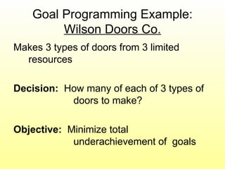 Goal Programming Example:
Wilson Doors Co.
Makes 3 types of doors from 3 limited
resources
Decision: How many of each of 3 types of
doors to make?
Objective: Minimize total
underachievement of goals
 