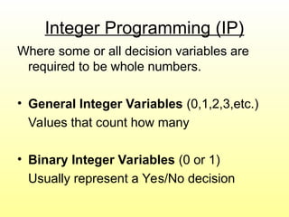 Integer Programming (IP)
Where some or all decision variables are
required to be whole numbers.
• General Integer Variables (0,1,2,3,etc.)
Values that count how many
• Binary Integer Variables (0 or 1)
Usually represent a Yes/No decision
 