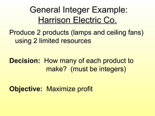 General Integer Example:
Harrison Electric Co.
Produce 2 products (lamps and ceiling fans)
using 2 limited resources
Decision: How many of each product to
make? (must be integers)
Objective: Maximize profit
 