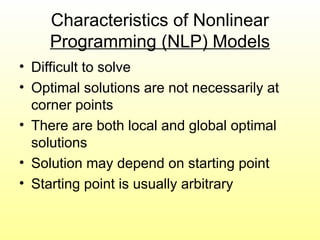 Characteristics of Nonlinear
Programming (NLP) Models
• Difficult to solve
• Optimal solutions are not necessarily at
corner points
• There are both local and global optimal
solutions
• Solution may depend on starting point
• Starting point is usually arbitrary
 