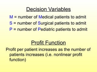 Decision Variables
M = number of Medical patients to admit
S = number of Surgical patients to admit
P = number of Pediatric patients to admit
Profit Function
Profit per patient increases as the number of
patients increases (i.e. nonlinear profit
function)
 
