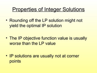 Properties of Integer Solutions
• Rounding off the LP solution might not
yield the optimal IP solution
• The IP objective function value is usually
worse than the LP value
• IP solutions are usually not at corner
points
 