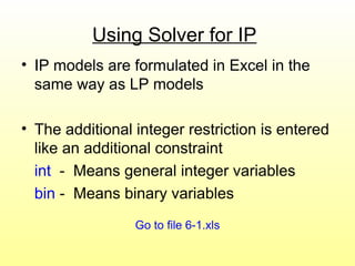 Using Solver for IP
• IP models are formulated in Excel in the
same way as LP models
• The additional integer restriction is entered
like an additional constraint
int - Means general integer variables
bin - Means binary variables
Go to file 6-1.xls
 