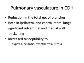 Pulmonary vasculature in CDH
• Reduction in the total no. of branches
• Both in ipsilateral and contra lateral lungs
Significant adventitial and medial wall
thickening
• Increased susceptibility to
– hypoxia, acidosis, hypothermia, stress
 