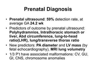 Prenatal Diagnosis
• Prenatal ultrasound: 59% detection rate, at
average GA 24.2 wk
• Predictors of outcome by prenatal ultrasound:
Polyhydramnios, Intrathoracic stomach or
liver, Abd circumference, lung-to-head
ratio(LHR), lung/transverse thorax ratio
• New predictors: PA diameter and LV mass (by
fetal echocardiography), MRI lung volumetry
• 1/3 P’t have associated malformations: CV, GU,
GI, CNS, chromosome anomalies
 