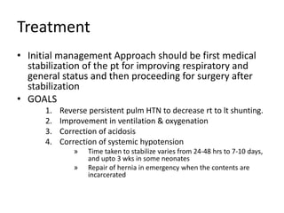 Treatment
• Initial management Approach should be first medical
stabilization of the pt for improving respiratory and
general status and then proceeding for surgery after
stabilization
• GOALS
1. Reverse persistent pulm HTN to decrease rt to lt shunting.
2. Improvement in ventilation & oxygenation
3. Correction of acidosis
4. Correction of systemic hypotension
» Time taken to stabilize varies from 24-48 hrs to 7-10 days,
and upto 3 wks in some neonates
» Repair of hernia in emergency when the contents are
incarcerated
 