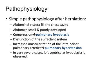 Pathophysiology
• Simple pathophysiology after herniation:
– Abdominal viscera fill the chest cavity
– Abdomen small & poorly developed
– Compressionpulmonary hypoplasia
– Dysfunction of the surfactant system
– Increased muscularization of the intra-acinar
pulmonary arteriespulmonary hypertension
– In very severe cases, left ventricular hypoplasia is
observed.
 