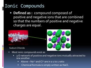 Ionic CompoundsDefined as :  compound composed of positive and negative ions that are combined so that the numbers of positive and negative charges are equal.Sodium ChlorideMost ionic compounds exist as