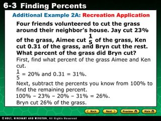 Additional Example 2A:  Recreation Application First, find what percent of the grass Aimee and Ken cut. Four friends volunteered to cut the grass around their neighbor’s house. Jay cut 23%  of the grass, Aimee cut  of the grass, Ken cut 0.31 of the grass, and Bryn cut the rest. What percent of the grass did Bryn cut? 1  5 Next, subtract the percents you know from 100% to find the remaining percent. 100% – 23% – 20% – 31% = 26%. Bryn cut 26% of the grass. = 20% and 0.31 = 31%. 1  5 