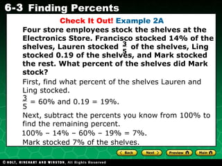 Check It Out!  Example 2A First, find what percent of the shelves Lauren and Ling stocked. Four store employees stock the shelves at the Electronics Store. Francisco stocked 14% of the shelves, Lauren stocked  of the shelves, Ling stocked 0.19 of the shelves, and Mark stocked the rest. What percent of the shelves did Mark stock? 3  5 Next, subtract the percents you know from 100% to find the remaining percent. 100% – 14% – 60% – 19% = 7%. Mark stocked 7% of the shelves. = 60% and 0.19 = 19%. 3  5 