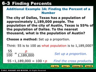 Additional Example 3A: Finding the Percent of a Number The city of Dallas, Texas has a population of approximately 1,189,000 people. The population of the city of Austin, Texas is 55% of the population of Dallas. To the nearest thousand, what is the population of Austin? Choose a method:  Set up a proportion. Set up a proportion. 55     1,189,000 = 100     p   Find the cross products. Think:   55 is to 100 as  what population  is to 1,189,000? = 55 100 p 1,189,000 