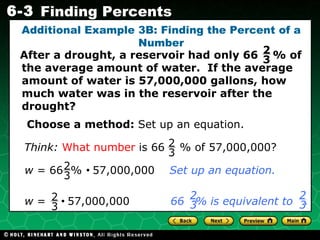 Additional Example 3B: Finding the Percent of a Number After a drought, a reservoir had only 66  % of the average amount of water.  If the average amount of water is 57,000,000 gallons, how much water was in the reservoir after the drought? Choose a method:  Set up an equation. 2 3 Think:   What number  is 66  % of 57,000,000? 2 3 w  = 66  %     57,000,000  Set up an equation. 2 3 w  =     57,000,000  66  % is equivalent to   .   2 3 2 3 2 3 