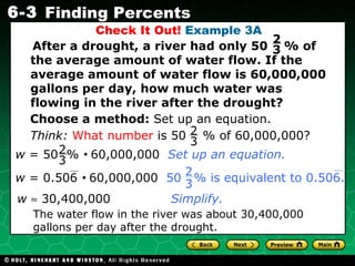 Check It Out!  Example 3A After a drought, a river had only 50  % of the average amount of water flow. If the average amount of water flow is 60,000,000 gallons per day, how much water was flowing in the river after the drought? Choose a method:  Set up an equation. w     30,400,000  Simplify. The water flow in the river was about 30,400,000 gallons per day after the drought. 2 3 Think:   What number  is 50  % of 60,000,000? 2 3 w  = 50  %     60,000,000  Set up an equation. 2 3 w  = 0.506     60,000,000   50  % is equivalent to 0.506.  2 3 
