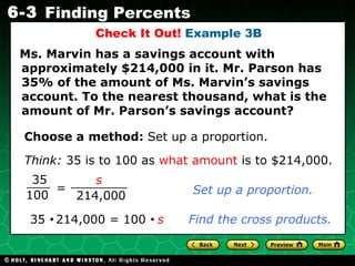 Check It Out!  Example 3B Ms. Marvin has a savings account with  approximately $214,000 in it. Mr. Parson has 35% of the amount of Ms. Marvin’s savings account. To the nearest thousand, what is the amount of Mr. Parson’s savings account? Choose a method:  Set up a proportion. Set up a proportion. 35     214,000 = 100     s   Find the cross products. Think:   35 is to 100 as  what amount  is to $214,000. = 35 100 s 214,000 
