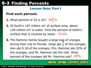 Lesson Quiz: Part I Find each percent. 1.  What percent of 33 is 22?  2.  Of Earth’s 197 million mi 2  of surface area, about  139 million mi 2  is water. Find the percent of Earth’s surface that is covered by water. 3.  The Ramirez family bought a large bag of oranges during their trip to Florida. Jorge ate  of the oranges, Ann ate 0.18 of the oranges, Mrs. Ramirez ate 22% of the oranges, and Mr. Ramirez ate the rest. What percent of the oranges did Mr. Ramirez eat? 70.6% 20% 2 5 66  % 2  3 