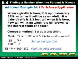 When a giraffe is born, it is approximately 55% as tall as it will be as an adult.  If a baby giraffe is 5.2 feet tall when it is born, how tall will it be when it is full grown, to the nearest tenth of a foot? Additional Example 3A:  Life Science Application Choose a method : Set up a proportion. Think:  55 is to 100 and 5.2 is to what number? 55     h  = 100     5.2   Find the cross products. = h 5.2 55 100 Set up a proportion. 