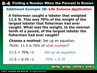 A fisherman caught a lobster that weighed 11.5 lb. This was 70% of the weight of the largest lobster that fisherman had ever caught. What was the weight, to the nearest tenth of a pound, of the largest lobster the fisherman had ever caught? Additional Example 3B:  Life Science Application Choose a method : Set up an equation. Think:  11.5 is 70% of  what number ? 11.5 = 70%     n  Set up an equation. 11.5 = 0.70     n  70% = 0.70 