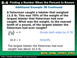 Additional Example 3B Continued 16.4     n The largest lobster the fisherman had ever caught was about 16.4 lb. Simplify. A fisherman caught a lobster that weighed 11.5 lb. This was 70% of the weight of the largest lobster that fisherman had ever caught. What was the weight, to the nearest tenth of a pound, of the largest lobster the fisherman had ever caught? Divide both sides by 0.70. 11.5 0.70 n = 