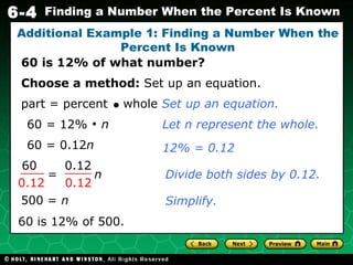 60 = 0.12 n 60 is 12% of what number? Additional Example 1: Finding a Number When the Percent Is Known Choose a method:  Set up an equation. 60 = 12%    n Divide both sides by 0.12. 500 =  n   60 is 12% of 500. Let n represent the whole. 12% = 0.12 Simplify. part = percent     whole  Set up an equation. =  n 60 0.12 0.12 0.12 