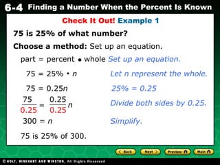 75 = 0.25 n 75 is 25% of what number? Check It Out!  Example 1 Choose a method:  Set up an equation. 75 = 25%    n Divide both sides by 0.25. 300 =  n   75 is 25% of 300. Let n represent the whole. 25% = 0.25 Simplify. part = percent     whole  Set up an equation. =  n 75 0.25 0.25 0.25 